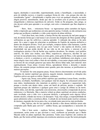 negros, destinados à escravidão, experimentando, assim, a humilhação, a necessidade, o
peso do trabalho escravo, o respeito a qualquer forma de vida - sim, porque eles não são
considerados "gente" - disciplinando o espírito para viver em qualquer situação, na maior
alegria possível, naturalmente, desde que não se revoltem com as provas e aproveitem
integralmente a dolorosa experiência do cativeiro. Então eu lhe pergunto, meu amigo, se
eles devem sofrer para aprender e se corrigir, está certo o tratamento que lhes dispensa o
Barão?
- Bem... bem... - reticenciou Sousa - se ingressarmos pelos caminhos da lógica,
tenho a impressão que acabaremos em uma aparente justiça. Contudo, eu não estimaria essa
justiça que acolhesse a maldade e o ódio como mestres de almas infelizes.
- Você disse bem, meu irmão, a Justiça Divina não necessita do mal para apagar o
mal, da mesma forma que o mal nunca é um executor dos desígnios de Deus quando inflige
sofrimentos ao que fez sofrê-Los e precisa aprender. A redenção das almas se faz pelo
amor. Só o amor é capaz de solucionar os problemas do Espírito de maneira definitiva e
dentro dos desígnios divinos. Você, por exemplo, comprou muitas vidas humanas, e podia
fazer delas o que quisesse, uma vez que eram "coisas" e não sujeitos de direitos, eram
propriedade sua que podia decidir de sua vida ou de sua morte, e estavam ali por
contingência cármica a fim de burilar seus espíritos devedores. No entanto, você preferiu
amá-los, fez deles seus irmãos, seus filhos, respeitou-os, educou-os, deu-lhes do que
serviam na sua própria mesa, tratou-os como gente, como gente de Deus, e eles aprenderam
a obedecer, a servir, a contentar-se com o que recebiam, trabalharam com alegria, e com
maior alegria viam você colher o fruto do seu trabalho, e com maior alegria ainda recebiam
os favores do seu coração generoso que nunca lhes deixou faltar nada, nem material, nem
espiritualmente. Essas almas viveram felizes, aprenderam felizes e deixarão o mundo
felizes, tão somente porque receberam amor quando, para elas mesmas, se justificariam as
maiores provações.
O instrutor fez uma pequena pausa, Sousa chorava discretamente envolvido pelas
vibrações do mentor espiritual que parecia, naquele instante, transmitir as vibrações dos
Espíritos cativos aos quais se referia. Depois, continuou:
- Agora veja, Sousa, esses pobres espíritos que caminham à nossa frente, vencidos,
exaustos, revoltados, humilhados, sem qualquer sinal de alegria. Se colocassem armas em
suas mãos, imediatamente eles matariam os patrões e os capatazes e saqueariam tudo,
porque a revolta está dentro deles, como um barril de pólvora, prestes a explodir. Só
suportam porque são indefesos e qualquer gesto atrai o castigo da chibata ou da morte.
Muitos deles, sem dúvida, suportarão com estoicismo, atravessarão a tempestade de provas
redentoras e se libertarão. Mas a maioria voltará ao plano espiritual em piores condições,
mais revoltada, com o ódio vivo a procurar desforra, e perseguirá esses algozes talvez
durante séculos, rolando nas trevas e no desespero. Veja, meu amigo, a responsabilidade de
quem administra sobre a existência alheia. A atitude de um homem pode resolver centenas
de destinos, erguendo das trevas para a luz, ou rolando junto para trevas mais profundas.
- Mas, Salvius, não foi um capricho do destino o fato desses infelizes terem sido
comprados pelo Barão para servi-lo? - atalhou Sousa, que acompanhava o raciocínio do
mentor.
- Não é bem assim - explicou Salvius, atencioso - Quando estes Espíritos
encarnaram, assim como os que serviram a você, confiaram na proteção que o Barão
Macedo então no plano espiritual, lhes prometeu. Todos esses Espíritos são credores do
Barão, por lhe terem sofrido injustiças em existências anteriores ou por lhe terem protegido

 