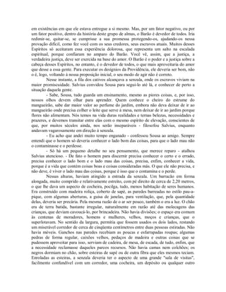 em existências em que ele estava entregue a si mesmo. Mas, por um fator negativo, ou por
um fator positivo, dentro da história deste grupo de almas, o Barão é devedor de todos. Iria
redimir-se, quitar-se, se cumprisse a sua promessa protegendo-os, ajudando-os nessa
provação difícil, como fez você com os seus credores, seus escravos atuais. Muitos desses
Espíritos só aceitaram essa experiência dolorosa, que representa um salto na escalada
espiritual, porque confiaram no amparo do Barão. Você vê, assim, que a justiça, a
verdadeira justiça, deve ser exercida na base do amor. O Barão é o poder e a justiça sobre a
cabeça desses Espíritos, no entanto, é o devedor de todos, o que mais aproveitaria do amor
que desse a essa gente. Para executar os desígnios da Providência, ele deveria ser bom, não
o é, logo, voltando à nossa proposição inicial, o seu modo de agir não é correto.
Nesse instante, a fila dos cativos alcançava a senzala, onde os escravos viviam na
maior promiscuidade. Salvius convidou Sousa para segui-lo até lá, e conhecer de perto a
situação daquela gente.
- Sabe, Sousa, tudo guarda um ensinamento, mesmo as piores coisas, e, por isso,
nossos olhos devem olhar para aprender. Quem conhece o cheiro do estrume do
mangueirão, sabe dar maior valor ao perfume do jardim, embora não deva deixar de ir ao
mangueirão onde precisa colher o leite que serve à mesa, nem deixar de ir ao jardim porque
flores não alimentam. Nós temos na vida duras realidades e ternas belezas, necessidades e
prazeres, e devemos transitar entre elas com o mesmo espírito de elevação, conscientes de
que, por muitos séculos ainda, nos serão inseparáveis - filosofou Salvius, enquanto
andavam vagarosamente em direção à senzala.
- Eu acho que andei muito tempo enganado - confessou Sousa ao amigo. Sempre
entendi que o homem só deveria conhecer o lado bom das coisas, para que o lado mau não
o contaminasse e o perdesse.
- Só há um pequeno detalhe no seu pensamento, que merece reparo - atalhou
Salvius atencioso. - De fato o homem para discernir precisa conhecer o certo e o errado,
precisa conhecer o lado bom e o lado mau das coisas, precisa, enfim, conhecer a vida,
porque é a vida que contém coisas boas e coisas consideradas más. O que ele não precisa, e
não deve, é viver o lado mau das coisas, porque é isso que o contamina e o perde.
Nessas alturas, haviam atingido a entrada da senzala. Um barracão em forma
alongada, muito comprido e relativamente estreito, com pé direito de cerca de 2,20 metros,
o que lhe dava um aspecto de cocheira, pocilga, tudo, menos habitação de seres humanos.
Era construído com madeira roliça, coberto de sapé, as paredes barreadas no estilo pau-apique, com algumas aberturas, a guisa de janelas, para ventilação, que, pela quantidade
delas, deveria ser precária. Pela mesma razão de o ar ser pouco, também o era a luz. O chão
era de terra batida, bastante irregular, naturalmente em razão até das molecagens das
crianças, que deviam cavoucá-lo, por brincadeira. Não havia divisões; o espaço era comum
às centenas de moradores, homens e mulheres, velhos, moços e crianças, que o
superlotavam. No sentido da largura, permitia que fossem usados os dois lados, restando
um miserável corredor de cerca de cinqüenta centímetros entre duas pessoas estiradas. Não
havia móveis. Ganchos nas paredes recebiam as poucas e esfarrapadas roupas; algumas
pedras de forma regular, caixões velhos, pedaços de madeira e outras coisas que se
pudessem aproveitar para isso, serviam de cadeira, de mesa, de escada, de tudo, enfim, que
a necessidade reclamasse daqueles parcos recursos. Não havia camas nem colchões; os
negros dormiam no chão, sobre esteiras de sapé ou de outra fibra que eles mesmos teciam.
Enroladas as esteiras, a senzala deveria ter o aspecto de uma grande "sala de visitas",
facilmente confundível com um corredor, uma cocheira, um depósito ou qualquer outro

 