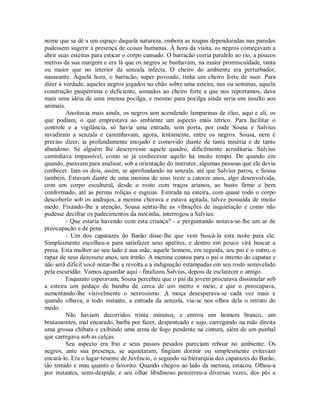 nome que se dê a um espaço daquela natureza, embora as roupas dependuradas nas paredes
pudessem sugerir a presença de coisas humanas. À hora da visita, os negros começavam a
abrir suas esteiras para esticar o corpo cansado. O barracão corria paralelo ao rio, a poucos
metros da sua margem e era lá que os negros se banhavam, na maior promiscuidade, tanta
ou maior que no interior da senzala infecta. O cheiro do ambiente era perturbador,
nauseante. Àquela hora, o barracão, super povoado, tinha um cheiro forte de suor. Para
dizer a verdade, aqueles negros jogados no chão sobre uma esteira, nus ou seminus, aquela
construção paupérrima e deficiente, somados ao cheiro forte a que nos reportamos, dava
mais uma idéia de uma imensa pocilga, e mesmo para pocilga ainda seria um insulto aos
animais.
Anoitecia mais ainda, os negros iam acendendo lamparinas de óleo, aqui e ali, os
que podiam, o que emprestava ao ambiente um aspecto mais tétrico. Para facilitar o
controle e a vigilância, só havia uma entrada, sem porta, por onde Sousa e Salvius
invadiram a senzala e caminhavam, agora, lentamente, entre os negros. Sousa, nem é
preciso dizer, ia profundamente enojado e comovido diante de tanta miséria e de tanto
abandono. Se alguém lhe descrevesse aquele quadro, dificilmente acreditaria. Salvius
caminhava impassível, como se já conhecesse aquilo há muito tempo. De quando em
quando, paravam para analisar, sob a orientação do instrutor, algumas pessoas que ele devia
conhecer. Iam os dois, assim, se aprofundando na senzala, até que Salvius parou, e Sousa
também. Estavam diante de uma menina de seus treze a catorze anos, algo desenvolvida,
com um corpo escultural, desde o rosto com traços arianos, ao busto firme e bem
conformado, até as pernas roliças e esguias. Estirada na esteira, com quase todo o corpo
descoberto sob os andrajos, a menina chorava e estava agitada, talvez possuída de muito
medo. Fixando-lhe a atenção, Sousa sentiu-lhe as vibrações de inquietação e como não
pudesse decifrar os padecimentos da mocinha, interrogou a Salvius:
- Que estaria havendo com esta criança? - e perguntando notava-se-lhe um ar de
preocupação e de pena.
- Um dos capatazes do Barão disse-lhe que vem buscá-la esta noite para ele.
Simplesmente escolheu-a para satisfazer seus apetites, e dentro em pouco virá buscar a
presa. Esta mulher ao seu lado é sua mãe, aquele homem, em seguida, seu pai e o outro, o
rapaz de seus dezessete anos, seu irmão. A menina contou para o pai o intento do capataz e
não será difícil você notar-lhe a revolta e a indignação estampadas em seu rosto semivelado
pela escuridão. Vamos aguardar aqui - finalizou Salvius, depois de esclarecer o amigo.
Enquanto esperavam, Sousa percebeu que o pai da jovem procurava dissimular sob
a esteira um pedaço de bambu de cerca de um metro e meio, e que o preocupava,
aumentando-lhe visivelmente o nervosismo. A moça desesperava-se cada vez mais e
quando olhava, a todo instante, a entrada da senzala, via-se nos olhos dela o retrato do
medo.
Não haviam decorridos trinta minutos, e entrou um homem branco, um
brutamontes, mal encarado, barba por fazer, despenteado e sujo, carregando na mão direita
uma grossa chibata e exibindo uma arma de fogo pendente na cintura, além de um punhal
que carregava sob as calças.
Seu aspecto era frio e seus passos pesados pareciam reboar no ambiente. Os
negros, ante sua presença, se aquietaram, fingiam dormir ou simplesmente evitavam
encará-lo. Era o lugar-tenente de Juvêncio, o segundo na hierarquia dos capatazes do Barão,
tão temido e mau quanto o favorito. Quando chegou ao lado da menina, estacou. Olhou-a
por instantes, semi-despida, e seu olhar libidinoso percorreu-a diversas vezes, dos pés a

 