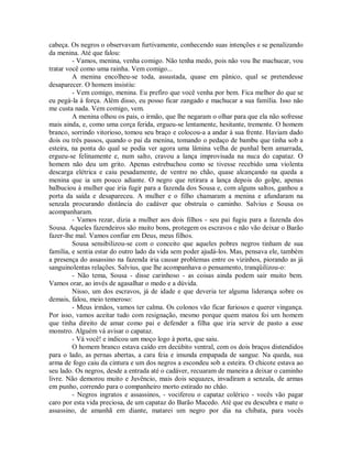 cabeça. Os negros o observavam furtivamente, conhecendo suas intenções e se penalizando
da menina. Até que falou:
- Vamos, menina, venha comigo. Não tenha medo, pois não vou lhe machucar, vou
tratar você como uma rainha. Vem comigo...
A menina encolheu-se toda, assustada, quase em pânico, qual se pretendesse
desaparecer. O homem insistiu:
- Vem comigo, menina. Eu prefiro que você venha por bem. Fica melhor do que se
eu pegá-la à força. Além disso, eu posso ficar zangado e machucar a sua família. Isso não
me custa nada. Vem comigo, vem.
A menina olhou os pais, o irmão, que lhe negaram o olhar para que ela não sofresse
mais ainda, e, como uma corça ferida, ergueu-se lentamente, hesitante, tremente. O homem
branco, sorrindo vitorioso, tomou seu braço e colocou-a a andar à sua frente. Haviam dado
dois ou três passos, quando o pai da menina, tomando o pedaço de bambu que tinha sob a
esteira, na ponta do qual se podia ver agora uma lâmina velha de punhal bem amarrada,
ergueu-se felinamente e, num salto, cravou a lança improvisada na nuca do capataz. O
homem não deu um grito. Apenas estrebuchou como se tivesse recebido uma violenta
descarga elétrica e caiu pesadamente, de ventre no chão, quase alcançando na queda a
menina que ia um pouco adiante. O negro que retirara a lança depois do golpe, apenas
balbuciou à mulher que iria fugir para a fazenda dos Sousa e, com alguns saltos, ganhou a
porta da saída e desapareceu. A mulher e o filho chamaram a menina e afundaram na
senzala procurando distância do cadáver que obstruía o caminho. Salvius e Sousa os
acompanharam.
- Vamos rezar, dizia a mulher aos dois filhos - seu pai fugiu para a fazenda dos
Sousa. Aqueles fazendeiros são muito bons, protegem os escravos e não vão deixar o Barão
fazer-lhe mal. Vamos confiar em Deus, meus filhos.
Sousa sensibilizou-se com o conceito que aqueles pobres negros tinham de sua
família, e sentia estar do outro lado da vida sem poder ajudá-los. Mas, pensava ele, também
a presença do assassino na fazenda iria causar problemas entre os vizinhos, piorando as já
sanguinolentas relações. Salvius, que lhe acompanhava o pensamento, tranqüilizou-o:
- Não tema, Sousa - disse carinhoso - as coisas ainda podem sair muito bem.
Vamos orar, ao invés de agasalhar o medo e a dúvida.
Nisso, um dos escravos, já de idade e que deveria ter alguma liderança sobre os
demais, falou, meio temeroso:
- Meus irmãos, vamos ter calma. Os colonos vão ficar furiosos e querer vingança.
Por isso, vamos aceitar tudo com resignação, mesmo porque quem matou foi um homem
que tinha direito de amar como pai e defender a filha que iria servir de pasto a esse
monstro. Alguém vá avisar o capataz.
- Vá você! e indicou um moço logo à porta, que saiu.
O homem branco estava caído em decúbito ventral, com os dois braços distendidos
para o lado, as pernas abertas, a cara feia e imunda empapada de sangue. Na queda, sua
arma de fogo caiu da cintura e um dos negros a escondeu sob a esteira. O chicote estava ao
seu lado. Os negros, desde a entrada até o cadáver, recuaram de maneira a deixar o caminho
livre. Não demorou muito e Juvêncio, mais dois sequazes, invadiram a senzala, de armas
em punho, correndo para o companheiro morto estirado no chão.
- Negros ingratos e assassinos, - vociferou o capataz colérico - vocês vão pagar
caro por esta vida preciosa, de um capataz do Barão Macedo. Até que eu descubra e mate o
assassino, de amanhã em diante, matarei um negro por dia na chibata, para vocês

 