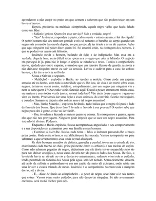 aprenderem a não cuspir no prato em que comem e saberem que não podem tocar em um
homem branco.
Depois, procurou, na multidão comprimida, aquele negro velho que havia falado
como um líder:
- Salústio! gritou. Quem fez esse serviço? Fale a verdade, negro!
- "Seu" Juvêncio, respondeu o preto, calmamente - estava escuro, e foi tão rápido!
O pobre homem não deu nem um gemido e nós só notamos o barulho do corpo quando um
negro saía correndo da senzala depois, ao que parece, de ter tirado a arma do capataz. Acho
que aqui ninguém vai poder dizer quem foi. Só amanhã cedo, na contagem dos homens, é
que se poderá ver quem está faltando.
Juvêncio ouvia o homem, bufando de ódio e de indignação. Mas essa era a
verdade. Aquela hora, seria difícil saber quem era o negro que estaria faltando. O negócio
era persegui-lo já, para não ir longe, e depois se estudaria o resto. Tomou o companheiro
morto, ajudado por outro capataz, e mandou que um terceiro ficasse de guarda na porta e
não deixasse ninguém entrar ou sair da senzala. Levou o cadáver para a casa do colono
branco, e foi dar a notícia ao Barão.
Sousa e Salvius o seguiam.
- Maldição! - explodiu o Barão, ao receber a notícia. Como pode um capataz
armado até os dentes, com toda a autoridade que eu lhe dou, de vida e de morte sobre esses
negros, deixar-se matar assim, indefeso, estupidamente, por um negro que ninguém viu e
nem se sabe quem é? Que estão vocês fazendo aqui? Daqui a pouco entram em minha casa,
me matam e com todos vocês juntos, estarei indefeso? Vão atrás desse negro e tragam-no
vivo ou morto. Precisamos dar uma lição a esses animais, do contrário ficarão encorajados
e ousados. Sumam-se daqui e não voltem sem o tal negro assassino!
- Mas, Barão Macedo, - explicou Juvêncio, tudo indica que o negro foi para o lado
da fazenda dos Sousa. Que devo fazer? Invadir a fazenda à sua procura? O senhor sabe que
negro para eles é gente, e não vai ser fácil!..
- Ora, invadam a fazenda e matem quem se opuser. Já começamos a guerra, agora
eles que não nos provoquem. Ninguém pode impedir que se cace um negro assassino. Para
isso não há divisas. Podem ir.
Enquanto o Barão explodia, Sousa acompanhava angustiado o seu comportamento
e a sua disposição em exterminar com sua família e seus homens.
- Continuo a dizer-lhe, Sousa, nada tema – falou o instrutor passando-lhe o braço
pelas costas. Onde reina o bem, o mal dificilmente faz morada. Vamos acompanhá-los para
sabermos a que arrastamentos essa onda de mal alcançará.
Os dois homens armados de chibata, garrucha e punhal, tomaram a estrada do rio,
examinando cada trecho de chão, principalmente entre os arbustos e nas moitas de capim.
Como não acharam pegadas do negro, deduziram que ele devia ter-se escapulido pelo rio
para não deixar vestígios e, nesse caso, deveria ter ido para os lados dos Sousa. De fato, o
homicida havia se atirado no rio e descera-o mansamente, nadando com todo o cuidado,
tendo penetrado na fazenda dos Sousa pela água, sem ser notado. Sorrateiramente, descera
até atrás da colônia e embrenhara-se em um capão de mato ali existente, onde subiu em
uma árvore e estava trêmulo de medo. Juvêncio e o companheiro bateram toda a margem
do rio, até a divisa.
- É, - disse Juvêncio ao companheiro - o peste do negro deve estar aí e nós temos
que entrar. Vamos com muito cuidado, para não despertar ninguém. Se não arrumarmos
encrenca, será muito melhor para nós.

 