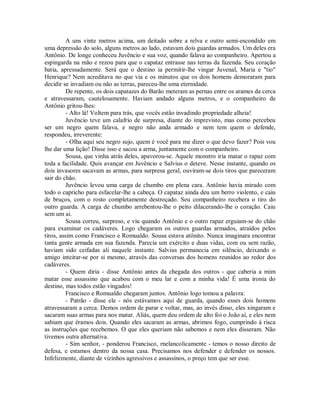 A uns vinte metros acima, um deitado sobre a relva e outro semi-escondido em
uma depressão do solo, alguns metros ao lado, estavam dois guardas armados. Um deles era
Antônio. De longe conheceu Juvêncio e sua voz, quando falava ao companheiro. Apertou a
espingarda na mão e rezou para que o capataz entrasse nas terras da fazenda. Seu coração
batia, apressadamente. Será que o destino ia permitir-lhe vingar Juvenal, Maria e "tio"
Henrique? Nem acreditava no que via e os minutos que os dois homens demoraram para
decidir se invadiam ou não as terras, pareceu-lhe uma eternidade.
De repente, os dois capatazes do Barão meteram as pernas entre os arames da cerca
e atravessaram, cautelosamente. Haviam andado alguns metros, e o companheiro de
Antônio gritou-lhes:
- Alto lá! Voltem para trás, que vocês estão invadindo propriedade alheia!
Juvêncio teve um calafrio de surpresa, diante do imprevisto, mas como percebeu
ser um negro quem falava, e negro não anda armado e nem tem quem o defende,
respondeu, irreverente:
- Olha aqui seu negro sujo, quem é você para me dizer o que devo fazer? Pois vou
lhe dar uma lição! Disse isso e sacou a arma, juntamente com o companheiro.
Sousa, que vinha atrás deles, apavorou-se. Aquele monstro iria matar o rapaz com
toda a facilidade. Quis avançar em Juvêncio e Salvius o deteve. Nesse instante, quando os
dois invasores sacavam as armas, para surpresa geral, ouviram-se dois tiros que pareceram
sair do chão.
Juvêncio levou uma carga de chumbo em plena cara. Antônio havia mirado com
todo o capricho para esfacelar-lhe a cabeça. O capataz ainda deu um berro violento, e caiu
de bruços, com o rosto completamente destroçado. Seu companheiro recebera o tiro do
outro guarda. A carga de chumbo arrebentou-lhe o peito dilacerando-lhe o coração. Caiu
sem um ai.
Sousa correu, surpreso, e viu quando Antônio e o outro rapaz erguiam-se do chão
para examinar os cadáveres. Logo chegaram os outros guardas armados, atraídos pelos
tiros, assim como Francisco e Romualdo. Sousa estava atônito. Nunca imaginara encontrar
tanta gente armada em sua fazenda. Parecia um exército e duas vidas, com ou sem razão,
haviam sido ceifadas ali naquele instante. Salvius permanecia em silêncio, deixando o
amigo inteirar-se por si mesmo, através das conversas dos homens reunidos ao redor dos
cadáveres.
- Quem diria - disse Antônio antes da chegada dos outros - que caberia a mim
matar esse assassino que acabou com o meu lar e com a minha vida! É uma ironia do
destino, mas todos estão vingados!
Francisco e Romualdo chegaram juntos. Antônio logo tomou a palavra:
- Patrão - disse ele - nós estávamos aqui de guarda, quando esses dois homens
atravessaram a cerca. Demos ordem de parar e voltar, mas, ao invés disso, eles xingaram e
sacaram suas armas para nos matar. Aliás, quem deu ordem de alto foi o João aí, e eles nem
sabiam que éramos dois. Quando eles sacaram as armas, abrimos fogo, cumprindo à risca
as instruções que recebemos. O que eles queriam não sabemos e nem eles disseram. Não
tivemos outra alternativa.
- Sim senhor, - ponderou Francisco, rnelancolicamente - temos o nosso direito de
defesa, e estamos dentro da nossa casa. Precisamos nos defender e defender os nossos.
Infelizmente, diante de vizinhos agressivos e assassinos, o preço tem que ser esse.

 