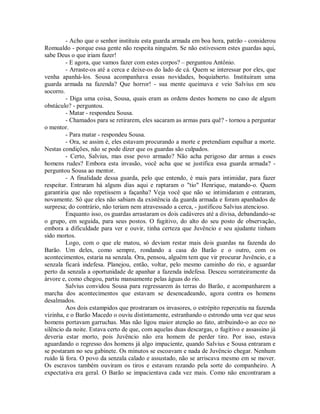 - Acho que o senhor instituiu esta guarda armada em boa hora, patrão - considerou
Romualdo - porque essa gente não respeita ninguém. Se não estivessem estes guardas aqui,
sabe Deus o que iriam fazer!
- E agora, que vamos fazer com estes corpos? – perguntou Antônio.
- Arraste-os até a cerca e deixe-os do lado de cá. Quem se interessar por eles, que
venha apanhá-los. Sousa acompanhava essas novidades, boquiaberto. Instituíram uma
guarda armada na fazenda? Que horror! - sua mente queimava e veio Salvius em seu
socorro.
- Diga uma coisa, Sousa, quais eram as ordens destes homens no caso de algum
obstáculo? - perguntou.
- Matar - respondeu Sousa.
- Chamados para se retirarem, eles sacaram as armas para quê? - tornou a perguntar
o mentor.
- Para matar - respondeu Sousa.
- Ora, se assim é, eles estavam procurando a morte e pretendiam espalhar a morte.
Nestas condições, não se pode dizer que os guardas são culpados.
- Certo, Salvius, mas esse povo armado? Não acha perigoso dar armas a esses
homens rudes? Embora esta invasão, você acha que se justifica essa guarda armada? perguntou Sousa ao mentor.
- A finalidade dessa guarda, pelo que entendo, é mais para intimidar, para fazer
respeitar. Entraram há alguns dias aqui e raptaram o "tio" Henrique, matando-o. Quem
garantiria que não repetissem a façanha? Veja você que não se intimidaram e entraram,
novamente. Só que eles não sabiam da existência da guarda armada e foram apanhados de
surpresa; do contrário, não teriam nem atravessado a cerca, - justificou Salvius atencioso.
Enquanto isso, os guardas arrastaram os dois cadáveres até a divisa, debandando-se
o grupo, em seguida, para seus postos. O fugitivo, do alto do seu posto de observação,
embora a dificuldade para ver e ouvir, tinha certeza que Juvêncio e seu ajudante tinham
sido mortos.
Logo, com o que ele matou, só deviam restar mais dois guardas na fazenda do
Barão. Um deles, como sempre, rondando a casa do Barão e o outro, com os
acontecimentos, estaria na senzala. Ora, pensou, alguém tem que vir procurar Juvêncio, e a
senzala ficará indefesa. Planejou, então, voltar, pelo mesmo caminho do rio, e aguardar
perto da senzala a oportunidade de apanhar a fazenda indefesa. Desceu sorrateiramente da
árvore e, como chegou, partiu mansamente pelas águas do rio.
Salvius convidou Sousa para regressarem às terras do Barão, e acompanharem a
marcha dos acontecimentos que estavam se desencadeando, agora contra os homens
desalmados.
Aos dois estampidos que prostraram os invasores, o estrépito repercutiu na fazenda
vizinha, e o Barão Macedo o ouviu distintamente, estranhando o estrondo uma vez que seus
homens portavam garruchas. Mas não ligou maior atenção ao fato, atribuindo-o ao eco no
silêncio da noite. Estava certo de que, com aquelas duas descargas, o fugitivo e assassino já
deveria estar morto, pois Juvêncio não era homem de perder tiro. Por isso, estava
aguardando o regresso dos homens já algo impaciente, quando Salvius e Sousa entraram e
se postaram no seu gabinete. Os minutos se escoavam e nada de Juvêncio chegar. Nenhum
ruído lá fora. O povo da senzala calado e assustado, não se arriscava mesmo em se mover.
Os escravos também ouviram os tiros e estavam rezando pela sorte do companheiro. A
expectativa era geral. O Barão se impacientava cada vez mais. Como não encontraram a

 