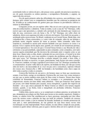 assimilando todos os valores do pai e, não poucas vezes, quando este precisava ausentar-se,
era ele quem transmitia as ordens paternas e acompanhava Romualdo, o capataz, na
supervisão dos serviços.
Era ele quem primeiro sabia das dificuldades dos escravos, seus problemas e suas
doenças, pelo contato com os companheiros humildes que lhe contavam as peripécias do
lar, levando-os ao conhecimento do genitor para que tomasse as providências cabíveis e
sanasse as dificuldades.
Conquanto jovem, era um espírito sábio. Não era só com o pai que enriquecia sua
alma de conhecimentos e sabedoria. Todas as tardes, ia até a casa do "tio" Henrique, velho
escravo que o pai aposentara, e, sentado sob a proteção de uma laranjeira que vicejava ao
lado da casa, conversava com ele horas a fio. O "tio" Henrique, um velho cheio de
sabedoria, falava com segurança de todos os deveres do homem. Fora chefe da sua gente, e
arrebatado pelos escravocratas. No Brasil, venderam-no ao Coronel Sousa. Desde logo, este
vislumbrou-lhe a finura aristocrática e a vasta visão de comando, além da sua humana e
profunda mente singular maneira de tratar as pessoas. Sabia comandar, sabia fazer
respeitar-se, revelando-se mestre pela extrema bondade com que encarava as coisas e as
pessoas. Fora o capataz até há alguns anos, quando, em virtude de um reumatismo pertinaz,
o Coronel aposentou-o. Foi com ele que o Coronel Sousa formou a sua filosofia de vida e
estruturou a sua personalidade, capacitando-se para comandar, como comandou, com tanto
sucesso aquela comunidade que lhe devotava tão extremado amor e respeito como se um
deus fosse. Quase todos os dias, desde o princípio de sua convivência, o Coronel ia ter dois
dedos de prosa com ele, ouvir suas opiniões a respeito dos problemas que lhe afligiam e,
não raras vezes, "tio" Henrique dava-lhe a solução integral. Era ainda, o bom velho, o
conselheiro de todos os escravos, os quais, praticamente, nada faziam sem antes consultálo. Francisco, também, na longa e agradável convivência com "tio" Henrique assimilara-lhe
os ensinamentos. O preto velho falava do espírito, da bondade de Deus, da vida que existia
além da morte e da necessidade de se viver em paz com a consciência, supremo tribunal
dos nossos atos. Ensinava-lhe o ABC da bondade e da humildade como chave capaz de
abrir todas as portas e todos os corações.
Contava-lhe histórias do seu povo e de homens maus ou bons que encontravam,
sempre, à sua frente, castigo ou recompensa. Ensinava-lhe, por essas vias, como ensinara a
seu pai, que os pretos também eram gente de Deus como os brancos. Nessas duas fontes
cristalinas de humanidade, Francisco bebera os exemplos e os ensinamentos que lhe
emprestavam, mesmo em tenra idade, tanta sabedoria. - Pena que Francisco fosse apenas
um jovem, sem idade bastante para assumir, nessa emergência, a gestão dos negócios da
fazenda! - era o que estava pensando D. Maria Cristina ao olhá-lo com ternura naquele
instante, quando, à sua frente, triste e mergulhado em profundas reflexões, Francisco
aguardava a sua palavra.
Cidália tinha catorze anos e, se se cumprissem os planos paternos, no princípio do
ano, demandaria um colégio em São Paulo para iniciar-se nos estudos superiores. Simples e
bonita, os cabelos loiros lhe emolduravam as faces graciosas, encimadas por dois olhos
azuis tão serenos como a placidez do lago em tarde de calmaria. Também ela crescera
brincando com o irmão e com as meninas da fazenda, herdando as virtudes primorosas de
seus pais e, mais particularmente, de sua genitora de cuja boca nunca ouvira uma
recriminação ou uma impropriedade. Nesse instante, na sala sóbria e ampla da casa grande,
reuniam-se quatro almas valorosas, para as quais o destino abria um novo capítulo em suas

 
