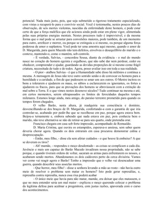 potencial. Nada mais justo, pois, que seja submetido a rigoroso tratamento especializado,
com vistas a recuperá-lo para o convívio social. Você é testemunha, nestes poucos dias de
observação, de seis mortes violentas, nascidas da enfermidade deste homem, e pode estar
certo de que a força maléfica que ele acionou ainda pode estar em pleno vigor, alimentada
pelas suas próprias energias mentais. Nestes processos tudo é imprevisível, e da mesma
forma que o mal pode se arrastar para convulsões maiores, pode também, de um momento
para outro, arrefecer e morrer, ou porque se extinguiu a si mesmo, ou porque alguma força
poderosa de amor o suplantou. Você pode ter uma amostra aqui mesmo, quando o amor de
D. Margarida, para quem Macedo não tem defeitos, envolveu o desequilíbrio do marido e o
conteve, mantendo-o, como o mantém, sob controle.
- É verdade, Salvius, - concordou Sousa, diante da evidência - o mal do mundo
nasce no coração do homem egoísta e orgulhoso, que não sabe dar nem perdoar, ceder ou
obedecer, compreender e ajudar, guardando as devidas proporções de si mesmo como frágil
criatura, necessitada de tudo e de todos. Agora, posso avaliar isso em toda a sua realidade.
- O pior - atalhou Salvius - é que a Humanidade sabe disso há milênios e continua a
mesma. A mensagem de Jesus não teve outro sentido senão o de convocar os homens para a
humildade e a caridade, a fim de que pudessem se amar uns aos outros. O Mestre incitou os
bons a tolerarem e ajudarem os maus, os sábios a esclarecerem os ignorantes, os fortes a
ajudarem os fracos, para que as provações dos homens se abreviassem com a extinção do
mal sobre a Terra. E o que vimos nestes dezenove séculos? Tudo continuar na mesma e até,
em certos momentos, serem ultrapassados os limites de ferocidades daqueles tempos
milenares. Estamos longe ainda, meu amigo, do paraíso terrestre prometido para quando os
tempos forem chegados.
O velho Barão, nesta altura, já readquiria sua consciência e domínio,
desvencilhando-se dos braços de D. Margarida, confortando-a com a garantia de que iria
controlar-se, acabando por pedir-lhe que se recolhesse em paz, porque agora estava bem.
Beijou-a ternamente e, embora sabendo que nada estava em paz, pois conhecia bem o
marido, não teve alternativa se não de retirar-se para seu quarto, onde pretendia orar.
Francisco chegara em casa sob forte impressão, acompanhado de Romualdo.
D. Maria Cristina, que ouvira os estampidos, esperava-o ansiosa, sem saber quem
deveria chorar agora. Quando os dois entraram em casa procurou demonstrar calma e
despreocupação.
- Então, meu filho, - disse ela sem afetar cuidados - o que houve lá embaixo? A que
se deveram os tiros?
- Ah! mamãe, - respondeu o moço desalentado - as coisas se complicam a cada dia.
Juvêncio e mais um capataz do Barão Macedo invadiram nossa propriedade, não se sabe
porque, e quando tiveram ordens de voltar, sacaram as armas para enfrentarem os nossos, e
acabaram sendo mortos. Abandonamos os dois cadáveres perto da cerca divisória. Vamos
ver como vai reagir agora o Barão! Tenho a impressão que o velho vai desencadear uma
guerra, quando descobrir seus asseclas mortos.
- Que horror, meu filho! - disse a senhora levando a mão ao rosto - não havia outro
meio de resolver o problema sem matar os homens? Isto pode gerar represálias, e,
represália contra represália, nunca essa rixa poderá acabar
- O único meio que havia para não matar, mamãe, era deixar que eles matassem, o
que no meu entender seria um mal maior - explicou o moço querendo colocar o problema
da legítima defesa para acalmar a progenitora, com justas razões, apavorada com o curso
dos acontecimentos.

 