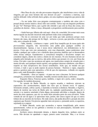 - Meu Deus do céu, nós não provocamos ninguém, não interferimos com a vida de
ninguém, por que esses homens não nos deixam em paz? - exclamou a matrona, cujo
espírito delicado vinha sofrendo duros golpes, em uma seqüência sangrenta que parecia não
ter fim.
- Eu me tenho feito essa pergunta constantemente e também não atino com o
porquê dessas mortes inúteis e desse ódio sem sentido. Talvez seja um daqueles problemas
de que "tio" Henrique falava, que a gente não entende e que está na força das coisas, nos
caminhos do destino - falou o moço, abraçando a progenitora carinhosamente para acalmála.
- Ainda bem que Alberto não está aqui - disse ela, consolada. Iria somar mais essas
mortes àquela sua decisão inicial de onde partiram todas essas conseqüências.
- Ou iria se convencer de uma vez por todas que tudo aconteceu porque esses
homens são maus, não porque ele foi frágil, - arriscou o jovem, que percebia a tristeza da
mãe, ante a situação do irmão.
- Sabe, mamãe, - continuou o rapaz - pode ficar tranqüila que de nossa parte não
provocaremos ninguém, não moveremos uma palha para qualquer conflito ou
desentendimento. Apenas, e isso é nosso dever indeclinável, nos defenderemos se for
preciso. Creio que com este pensamento, com essa disposição, nunca poderemos estar
errados, qualquer que venha a ser o desfecho desse processo maléfico que se desencadeou
sobre nossas cabeças. Guardaremos a consciência tranqüila e deveremos sempre nos
considerar dignos, diante dos outros e diante de nós mesmos. Os atos humanos devem ser
julgados pela intenção que os motiva, não pelos efeitos que possam vir a ter, por força das
coisas. Em tudo o que nos aconteceu até agora, nos mantivemos sempre de coração puro e
mente elevada, sem qualquer intuito egoísta, sem qualquer interesse subalterno, sem faltar o
respeito ao mais inexpressivo dos nossos semelhantes. Acho que, no mundo em que
vivemos, é tudo o que se pode esperar da pessoa humana - finalizou o rapaz, enquanto
guiava a genitora para seus aposentos, a fim de que ela repousasse, voltando em seguida
para a sala, onde Romualdo o esperava.
- Romualdo, - disse ao capataz - vá para sua casa e descanse. Se houver qualquer
emergência, certamente nos chamarão. Amanhã, teremos tarefas duras a enfrentar.
Enquanto falava, Francisco guiou, também, o negro até a porta, onde o despediu.
Em seguida, foi também descansar.
Na senzala do Barão Macedo, os negros acuados e medrosos estavam na
expectativa dos acontecimentos, depois dos tiros que se fizeram ouvir. O capataz,
fortemente armado, cobria a porta, e mantinha os homens à distância. Benedito, o fugitivo,
depois de reentrar nas terras do Barão pelo rio, nadando cautelosamente, chegou até à
senzala e se manteve amoitado à beira dágua, procurando adivinhar a situação, depois da
morte dos dois capatazes, que ele viu muito bem esticados perto da cerca divisória. Tinha
vontade de sair da água e se aproximar mais, porém, não estava seguro de que os outros
tinham ido ao encontro de Juvêncio. De onde estava, não podia descobrir a posição dos dois
capatazes que ficaram. Era preciso aguardar mais um pouco e, pensando assim, se aquietou,
sujeitando-se a esperar.
O Barão Macedo, assim que acomodou a esposa tranqüilizada, pelo menos
aparentemente, voltou ao seu gabinete e retornou às suas preocupações, iniciando novo
processo enfermiço.
Juvêncio estava demorando demais, e depois daqueles tiros, nenhum outro se
ouviu. Não deviam ter apanhado o negro, pensou como conclusão. Mas, e se tivesse

 
