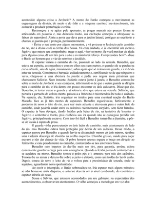 acontecido alguma coisa a Juvêncio? A mente do Barão começou a movimentar as
engrenagens da dúvida, do medo e do ódio e a máquina cerebral, inevitavelmente, iria
começar a produzir perturbação e crime.
Recomeçou a se agitar pelo aposento; as pragas mentais aos poucos foram se
articulando em palavras e, não demorou muito, sua excitação começou a ultrapassar as
faixas do suportável. Abriu a porta que dava para o jardim lateral, contíguo ao escritório e
chamou o guarda que o protegia, permanentemente.
- Deixe o seu posto por alguns momentos, e vá procurar o Juvêncio pelo caminho
do rio, até a divisa com as terras dos Sousa. Vá com cuidado, e se encontrar um escravo
fugitivo que matou seu companheiro, traga-o aqui, vivo ou morto. Se você precisar de ajuda
para alguma coisa, dê um tiro para o alto e eu mandarei reforço. Compreendeu bem? - disse
o Barão ao homem que o via tão nervoso e decidido.
O capataz tomou o caminho do rio, passando ao lado da senzala. Benedito, que
estava na espreita, acompanhou-o com os olhos uns cem metros, e quando ele se perdeu na
curva adiante, saiu da água, mansamente; sabia agora que só restava um guarda, e ele devia
estar na senzala. Contornou o barracão cuidadosamente e, certificando-se de que ninguém o
veria, chegou-se a uma abertura da parede e pediu aos negros mais próximos que
chamassem Salústio. Num instante, Salústio estava junto à janela, e Benedito contou-lhe
sobre a morte de Juvêncio e seu comparsa, informando-o de que o outro guarda se dirigira
para o caminho do rio, e iria dentro em pouco encontrar os dois cadáveres. Disse que ele,
Benedito, ia tentar matar o guarda e aí sobraria só o que estava na senzala. Salústio, que
portava a garrucha do colono morto, passou-a a Benedito e recomendou-lhe todo o cuidado.
Na senzala, ele, Salústio, iria organizar os irmãos para uma eventual reação do Barão
Macedo, face as já três mortes de capatazes. Benedito esgueirou-se, furtivamente, e
procurou de novo o leito do rio, para sair mais adiante e atravessar para o outro lado do
caminho, onde poderia andar entre os cafeeiros recentemente carpidos, sem fazer barulho.
O capataz ia bem devagar, dando batidas pela beira do rio, na tentativa de levantar o
fugitivo e contentar o Barão, pois conhecia sua ira quando não se conseguia prender um
fugitivo, principalmente escravo. Com isso foi fácil a Benedito tomar-lhe a dianteira, e pôrse de tocaia à espera da presa.
O guarda vinha perscrutando os dois lados do caminho, mais atentamente do lado
do rio, mas Benedito estava bem protegido por detrás de um cafeeiro. Desse modo, o
capataz passou por Benedito e quando havia se distanciado menos de dois metros, recebeu
uma violenta descarga de chumbo na orelha esquerda. Chumbo grosso, usado para caçar
escravo e não dar chance de vida. O pobre homem apenas ergueu o braço em direção ao
ferimento, e caiu pesadamente no caminho, contorcendo-se nos estertores finais.
Benedito teve ímpetos de dar-lhe mais um tiro, para garantia, porém, achou
conveniente guardar a carga para uma emergência. Quando o ferido parou de contorcer-se e
se aquietou na morte, Benedito tomou-o pelos pés e o arrastou para trás dos cafeeiros.
Tomou-lhe as armas e deixou-lhe sobre o peito o chicote, como um troféu do herói caído.
Depois tomou de novo o leito do rio e voltou para a proximidade da senzala, onde se
aquietou, aguardando nova oportunidade.
Ao ouvir o estampido, o Barão sobressaltou-se. Iria esperar mais alguns minutos:
se não houvesse mais disparos, o anterior deveria ser o sinal combinado, do contrário o
capataz atiraria de novo.
Sousa e Salvius, que estavam acomodados em seu gabinete, na expectativa dos
acontecimentos, o observavam atentamente. O velho começou a monologar em voz alta:

 