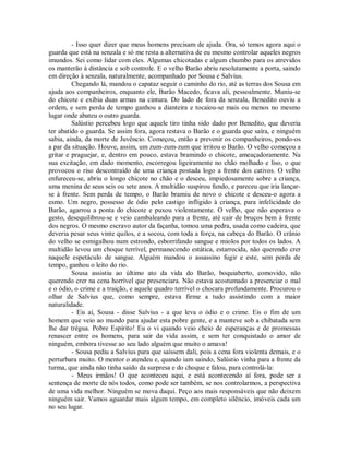 - Isso quer dizer que meus homens precisam de ajuda. Ora, só temos agora aqui o
guarda que está na senzala e só me resta a alternativa de eu mesmo controlar aqueles negros
imundos. Sei como lidar com eles. Algumas chicotadas e algum chumbo para os atrevidos
os manterão à distância e sob controle. E o velho Barão abriu resolutamente a porta, saindo
em direção à senzala, naturalmente, acompanhado por Sousa e Salvius.
Chegando lá, mandou o capataz seguir o caminho do rio, até as terras dos Sousa em
ajuda aos companheiros, enquanto ele, Barão Macedo, ficava ali, pessoalmente. Muniu-se
do chicote e exibia duas armas na cintura. Do lado de fora da senzala, Benedito ouviu a
ordem, e sem perda de tempo ganhou a dianteira e tocaiou-se mais ou menos no mesmo
lugar onde abateu o outro guarda.
Salústio percebeu logo que aquele tiro tinha sido dado por Benedito, que deveria
ter abatido o guarda. Se assim fora, agora restava o Barão e o guarda que saíra, e ninguém
sabia, ainda, da morte de Juvêncio. Começou, então a prevenir os companheiros, pondo-os
a par da situação. Houve, assim, um zum-zum-zum que irritou o Barão. O velho começou a
gritar e praguejar, e, dentro em pouco, estava bramindo o chicote, ameaçadoramente. Na
sua excitação, em dado momento, escorregou ligeiramente no chão molhado e liso, o que
provocou o riso descontraído de uma criança postada logo a frente dos cativos. O velho
enfureceu-se, abriu o longo chicote no chão e o desceu, impiedosamente sobre a criança,
uma menina de seus seis ou sete anos. A multidão suspirou fundo, e pareceu que iria lançarse à frente. Sem perda de tempo, o Barão bramiu de novo o chicote e desceu-o agora a
esmo. Um negro, possesso de ódio pelo castigo infligido à criança, para infelicidade do
Barão, agarrou a ponta do chicote e puxou violentamente. O velho, que não esperava o
gesto, desequilibrou-se e veio cambaleando para a frente, até cair de bruços bem à frente
dos negros. O mesmo escravo autor da façanha, tomou uma pedra, usada como cadeira, que
deveria pesar seus vinte quilos, e a socou, com toda a força, na cabeça do Barão. O crânio
do velho se esmigalhou num estrondo, esborrifando sangue e miolos por todos os lados. A
multidão levou um choque terrível, permanecendo estática, estarrecida, não querendo crer
naquele espetáculo de sangue. Alguém mandou o assassino fugir e este, sem perda de
tempo, ganhou o leito do rio.
Sousa assistiu ao último ato da vida do Barão, boquiaberto, comovido, não
querendo crer na cena horrível que presenciara. Não estava acostumado a presenciar o mal
e o ódio, o crime e a traição, e aquele quadro terrível o chocara profundamente. Procurou o
olhar de Salvius que, como sempre, estava firme a tudo assistindo com a maior
naturalidade.
- Eis aí, Sousa - disse Salvius - a que leva o ódio e o crime. Eis o fim de um
homem que veio ao mundo para ajudar esta pobre gente, e a manteve sob a chibatada sem
lhe dar trégua. Pobre Espírito! Eu o vi quando veio cheio de esperanças e de promessas
renascer entre os homens, para sair da vida assim, e sem ter conquistado o amor de
ninguém, embora tivesse ao seu lado alguém que muito o amava!
- Sousa pediu a Salvius para que saíssem dali, pois a cena fora violenta demais, e o
perturbara muito. O mentor o atendeu e, quando iam saindo, Salústio vinha para a frente da
turma, que ainda não tinha saído da surpresa e do choque e falou, para controlá-la:
- Meus irmãos! O que aconteceu aqui, e está acontecendo aí fora, pode ser a
sentença de morte de nós todos, como pode ser também, se nos controlarmos, a perspectiva
de uma vida melhor. Ninguém se mova daqui. Peço aos mais responsáveis que não deixem
ninguém sair. Vamos aguardar mais algum tempo, em completo silêncio, imóveis cada um
no seu lugar.

 