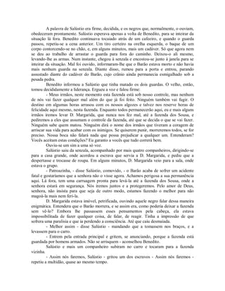 A palavra de Salústio era firme, decidida, e os negros que, normalmente, o ouviam,
obedeceram prontamente. Salústio esperava apenas a volta de Benedito, para se inteirar da
situação lá fora. Benedito continuava tocaiado atrás de um cafeeiro, e quando o guarda
passou, repetiu-se a cena anterior. Um tiro certeiro na orelha esquerda, o baque de um
corpo contorcendo-se no chão, e, em alguns minutos, mais um cadáver. Só que agora nem
se deu ao trabalho de arrastar o guarda para fora do caminho. Deixou-o ali mesmo,
levando-lhe as armas. Num instante, chegou à senzala e encostou-se junto à janela para se
inteirar da situação. Mal foi ouvido, informaram-lhe que o Barão estava morto e não havia
mais nenhum guarda na senzala. Diante disso, rumou para a porta e entrou, parando
assustado diante do cadáver do Barão, cujo crânio ainda permanecia esmigalhado sob a
pesada pedra.
Benedito informou a Salústio que tinha matado os dois guardas. O velho, então,
tomou decididamente a liderança. Ergueu a voz e falou firme:
- Meus irmãos, neste momento esta fazenda está sob nosso controle, mas nenhum
de nós vai fazer qualquer mal além do que já foi feito. Ninguém também vai fugir. O
destino em algumas horas arrasou com os nossos algozes e talvez nos reserve horas de
felicidade aqui mesmo, nesta fazenda. Enquanto todos permanecerão aqui, eu e mais alguns
irmãos iremos levar D. Margarida, que nunca nos fez mal, até a fazenda dos Sousa, e
pediremos a eles que assumam o controle da fazenda, até que se decida o que se vai fazer.
Ninguém sabe quem matou. Ninguém dirá o nome dos irmãos que tiveram a coragem de
arriscar sua vida para acabar com os inimigos. Se quiserem punir, morreremos todos, se for
preciso. Nossa boca não falará nada que possa prejudicar a qualquer um. Entenderam?
Vocês aceitam estas condições? Eu garanto a vocês que tudo correrá bem.
Ouviu-se um sim a uma só voz.
Salústio saiu da senzala, acompanhado por mais quatro companheiros, dirigindo-se
para a casa grande, onde acordou a escrava que servia a D. Margarida, e pediu que a
despertasse e trocasse de roupa. Em alguns minutos, D. Margarida veio para a sala, onde
estava o grupo.
- Patroazinha, - disse Salústio, comovido, - o Barão acaba de sofrer um acidente
fatal e gostaríamos que a senhora não o visse agora. Achamos perigosa a sua permanência
aqui. Lá fora, tem uma carruagem pronta para levá-la até a fazenda dos Sousa, onde a
senhora estará em segurança. Nós iremos juntos e a protegeremos. Pelo amor de Deus,
senhora, não insista para que seja de outro modo, estamos fazendo o melhor para não
magoá-la mais nem feri-la.
D. Margarida estava imóvel, petrificada, ouvindo aquele negro falar dessa maneira
enigmática. Entendera que o Barão morrera, e se assim era, como poderia deixar a fazenda
sem vê-lo? Embora lhe passassem esses pensamentos pela cabeça, ela estava
impossibilitada de fazer qualquer coisa, de falar, de reagir. Tinha a impressão de que
sofrera uma paralisia e que ia perdendo a consciência. Até que caiu desmaiada.
- Melhor assim - disse Salústio - mandando que a tomassem nos braços, e a
levassem para o carro.
- Entrem pela entrada principal e gritem, se anunciando, porque a fazenda está
guardada por homens armados. Não se arrisquem - aconselhou Benedito.
Salústio e mais um companheiro subiram no carro e tocaram para a fazenda
vizinha.
- Assim nós faremos, Salústio - gritou um dos escravos - Assim nós faremos repetiu a multidão, quase ao mesmo tempo.

 