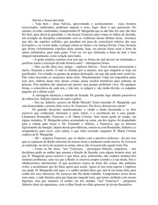 Salvius e Sousa iam atrás.
- Veja bem - disse Salvius, aproveitando o acontecimento – esses homens
escravizados, supliciados, poderiam saquear o resto, fugir, fazer o que quisessem. No
entanto, aí estão, controlados, transportando D. Margarida que se não lhes fez mal, não lhes
fez bem, para deixá-la garantida, e vão buscar Francisco para tomar as rédeas da fazenda,
um exemplo de disciplina contrastante com as violências destas últimas horas. Acontece
que eles são espíritos sofridos, que guardam um grau de consciência relativo das suas
provações e, se vivem ainda, é porque crêem no futuro e na Justiça Divina. Cinco homens
que foram violentamente expulsos deste mundo, hoje, em poucas horas eram a fonte de
tantos sofrimentos, para tanta gente. Você vai ver que eliminada a fonte do mal, o bem
chegará naturalmente, como solução para todos.
- A gente poderia concluir com isso que as fontes do mal devem ser eliminadas e
justificar assim a execução de todo homem mau? – obtemperou Sousa.
- Não, eu não disse isso, amigo. - explicou Salvius – Esses homens procuraram a
morte, forçaram a morte. O mal se elimina por si mesmo, sem que ninguém se erija em
justificador. Vai criando os germes da própria destruição, até que não pode mais contê-los.
Não estou louvando os assassinos desta noite. Absolutamente. Cada um responderá pelos
seus atos, embora desse mal, desses crimes, possa resultar benefícios para centenas de
pessoas. Eles também não mataram por prazer, mas porque preferiam viver. De qualquer
forma, a consciência de cada um, e não nós, os julgará e, não tenha dúvida, os culpados
pagarão até o último ceitil.
A carruagem alcançou a entrada da fazenda. Os guardas logo adiante puseram-se
de sobreaviso. Salústio desceu do carro e gritou:
- Sou eu, Salústio, escravo do Barão Macedo! Estou trazendo D. Margarida, que
está desacordada, e preciso falar com o Sr. Francisco. Por favor, deixem-nos entrar!
Os guardas desceram cautelosamente, e vendo a dama desmaiada e os dois
escravos que conheciam, deixaram o carro entrar, e o escoltaram até a casa grande.
Chamaram Romualdo, Francisco e D. Maria Cristina. Sem muita perda de tempo, em
alguns instantes, D. Margarida estava acomodada na cama, um dos negros foi despachado
para a cidade para trazer o Dr. Fernando e Alberto, e Francisco, que se inteirara
ligeiramente da situação, depois dessas providências, sentou-se com Romualdo, Salústio e o
companheiro para ouvir, com calma, o que tinha ocorrido, enquanto D. Maria Cristina
cuidava de D. Margarida.
- Ah! - suspirou Francisco, que se abalou com a narrativa dolorosa - foi por isso
que os capatazes do Barão entraram em nossas terras e acabaram sendo mortos. Se tivessem
se explicado, ao invés de sacarem as armas, talvez não tivessem tido aquele triste fim.
- Como eu lhe disse, "seu" Francisco, - prosseguiu Salústio, respeitoso, - nós
decidimos pedir ao senhor que assuma a direção da fazenda, com alguns homens seus, até
que D. Margarida possa resolver o que fazer, pois, pobrezinha, não conhece nenhum dos
mínimos problemas, uma vez que o Barão os resolvia sempre sozinho e à sua moda. Nós o
obedeceremos inteiramente. O que aconteceu estava na força das coisas, não pudemos
evitar, e acreditamos que foi Deus quem quis assim. Agora só nos resta esperar e implorar
sua ajuda. D. Margarida está aqui, e o senhor poderá dizer que está lá em nome dela, para
cuidar dos seus interesses. Os escravos não lhe darão trabalho. Cumpriremos nosso dever
com amor, e tudo faremos para que haja paz naquela terra, que temos molhado com nossas
lágrimas, mas que amamos. O senhor vai nos atender, "seu" Francisco? - perguntou
Salústio cheio de esperanças, com o olhar fixado no olhar generoso do jovem fazendeiro.

 