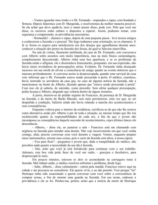 - Vamos aguardar meu irmão e o Dr. Fernando - respondeu o rapaz, com bondade e
firmeza. Depois falaremos com D. Margarida, e resolveremos da melhor maneira possível.
Se ela achar que devo ajudá-la, terei o maior prazer disso, pode crer. Pelo que você me
disse, os escravos estão calmos e dispostos a esperar. Assim, podemos tomar, com
segurança e compreensão, as providências necessárias.
- Romualdo! - chamou o rapaz, depois de uma pequena pausa - leve nossos amigos
a conhecerem a fazenda e o pessoal. Tão logo tenhamos uma orientação, eu os chamarei. E
lá se foram os negros para satisfazerem um dos desejos que agasalharam durante anos:
conhecer a situação dos pretos na fazenda dos Sousa, da qual se falavam maravilhas.
Na sala de visitas, finamente mobiliada, da casa do Dr. Fernando, este conversava
com Alberto sobre assuntos sem muita importância, mas na mais franca camaradagem,
completamente descontraído. Alberto tinha uma boa aparência, e se os problemas da
fazenda ainda o afligiam, ele o dissimulava francamente, porquanto, em sua expressão, não
havia sinais reveladores de preocupações sérias. Evidente, Dr. Fernando tinha alcançado
sucessos em sua tarefa de aliviar a consciência do amigo quanto ao evento doloroso que o
marcara profundamente. A conversa assim ia despreocupada, quando uma serviçal da casa
veio informar que o Dr. Fernando estava sendo procurado à porta. O médico, cauteloso,
havia instruído os servidores da casa que, no caso de alguma notícia da fazenda, não a
mencionasse na frente de Alberto, dizendo apenas que "estava sendo procurado à porta".
Com isso ele já saberia, de antemão, como proceder. Sem afetar qualquer preocupação,
pediu licença a Alberto, alegando que voltaria dentro de alguns instantes.
À porta, inteirou-se do pedido urgente de Francisco, da presença de D. Margarida
na fazenda, e da morte do Barão Macedo, sem mais pormenores, uma vez que, ao ser
despedida a condução, Salústio ainda não havia relatado a marcha dos acontecimentos e
suas conseqüências.
Enquanto voltava para o interior da residência, certificou-se de que não lhe restava
outra alternativa senão pôr Alberto a par de toda a situação, ao mesmo tempo que lhe iria
esclarecendo quanto às responsabilidades de cada ato, a fim de que o jovem não
encampasse as conseqüências daquela sucessão de acontecimentos, cujos últimos lances ele
desconhecia.
- Alberto, - disse ele, ao penetrar a sala - Francisco está me chamando com
urgência na fazenda para atender uma doente. Não vejo inconveniente em que você venha
comigo, aliás, preciso conversar com você durante a viagem. Vamos, enquanto preparo
meus instrumentos, arrume suas coisas, pois o carro da fazenda está afora, à nossa espera.
- Vou para ficar? - perguntou o jovem que, dada a tranqüilidade do médico, não
percebeu nada quanto a necessidade da sua ida à fazenda.
- Sim, acho que você já está fortalecido para continuar com o seu trabalho.
Ademais, esta boa vida pode fazer de você um vadio. - gracejou o facultativo, para
despreocupá-lo mais.
Em poucos minutos, estavam os dois se acomodando na carruagem rumo à
fazenda. Mal tinham saído, o médico resolveu enfrentar o problema, desde logo.
- Sabe, Alberto, - disse calmamente - ontem pela manhã, Francisco esteve aqui na
cidade e me procurou no consultório. Ele queria vê-lo, e eu não permiti. Veio porque "tio"
Henrique tinha sido assassinado e queria conversar com você sobre a conveniência de
comprar armas, a fim de montar uma guarda na fazenda. Em seu nome, endossei a
providência e ele se foi. Perdoe-me, porém, achei que a notícia da morte de Henrique

 