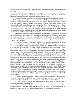 poderia abalar você se dada sem o devido cuidado, e estava aguardando uma oportunidade
para isso.
- Alberto emocionou-se pensando na situação do jovem irmão, enfrentando tantos
problemas e na fragilidade e ternura do velho Henrique, e isso podia ser afirmado pela
presença de algumas lágrimas que se lhe desprendiam dos olhos.
- Isso vem provar - continuou Fernando, depois de uma pequena pausa para sentir a
reação do amigo - que você não pode se culpar por nada do que aconteceu naquela noite,
posto que a fonte geradora de todo o mal estava fora de você, independente do seu controle
e da sua vontade. O Barão Macedo é um doente mental e gente dessa espécie, nessa
situação, não mede conseqüências, nem conhece sacrifícios para concretizar seus planos
doentios. Prova maior de que o desencadeamento daquelas forças do mal não dependeu de
você, da sua decisão, é que hoje, e essa é a notícia que acabei de receber, o Barão Macedo
foi assassinado por um dos seus escravos, e D. Margarida está na fazenda, talvez em estado
de choque, esperando os meus cuidados médicos.
O jovem acompanhava aquelas revelações profundamente surpreendido, como se
lhe contassem um conto fantástico. Sobressaltou-se com a morte de Henrique, acalmou-se
com as consolações do médico, mas a notícia da morte do Barão, embora não lhe agradasse
no aspecto humanitário, relaxou-lhe as apreensões, uma vez que talvez isso viesse a
resolver toda a situação.
Olhou para o amigo e vendo que o médico esperava um pronunciamento do doente
para um novo diagnóstico, falou com toda a calma que lhe foi possível arregimentar:
- Esta vida é uma escola na qual quanto mais se vive, mais se aprende. Achava que
o bem sempre deveria vencer o mal e chegou um momento, em minha vida, em que
presenciei o mal aparentemente vencendo o bem. Isso me perturbou profundamente, por
que a minha posição filosófica de perpétua prevalência do bem sobre o mal, sofrera um
impacto muito forte. Mas nestes dias, tenho meditado. Eu não sou o bem. Sou um simples
mortal que elegeu o bem por norma de vida e, quando chamado a me manifestar, optando
pelo mal menor, que para mim era um bem diante das circunstâncias, vi, com pesar, as
conseqüências resultarem num mal maior do que aquele que meu entendimento ainda
aceitava como sendo bem. Ocorre, meu amigo, que acabei compreendendo não podermos
nos responsabilizar pelo que os outros fazem além dos limites das nossas decisões, como
estou entendendo que cada homem, com seus pensamentos e atos, apenas semeia, sendo a
colheita fruto do tempo e da vida. Por isso, não sei se você percebeu, estou bem mais
calmo, e essas notícias não me transtornaram, embora me tocassem a emotividade. Você
disse bem: o mal caminha por si mesmo e, pelo que pressinto, por si mesmo se destrói finalizou o moço, tranqüilamente, olhando o médico e amigo que não cabia em si de
contentamento, diante daquela manifestação que lhe representava uma cura radical, quanto
as emoções descontroladas que Alberto experimentara e que haviam, de fato, calado fundo
no seu espírito.
- Ótimo, Alberto! exclamou o médico num sorriso de alegria. Você nem pode
imaginar o quanto me tranqüilizou, uma vez que a situação que vamos encontrar não me
parece muito clara, envolvendo uma seqüência de acontecimentos desagradáveis.
- Fique tranqüilo – atalhou Alberto, batendo-lhe a mão de leve sobre o joelho estou preparado para o que der e vier.
O carro caminhava célere, puxado nervosamente pelos animais, que o cocheiro
constantemente açulava. Na casa grande, Francisco e D. Maria Cristina mantinham-se na
expectativa da chegada do Dr. Fernando, estando ainda D. Margarida desacordada.

 