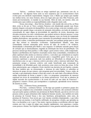 - Salvius, - confessou Sousa ao amigo espiritual que, juntamente com ele, se
mantinha ali - há algumas horas atrás eu nem suspeitava que os acontecimentos iriam
evoluir para este desfecho surpreendente. Imagine você, o Barão que sempre quis mandar
nas minhas terras, nos meus homens, deixa seu lugar para que meu filho Francisco, pelo
menos provisoriamente, vá mandar na sua fazenda. Além de tudo, um menino, aliás, um
menino para cujos ombros as responsabilidades estão chegando muito cedo.
- Sousa, meu amigo, - disse Salvius, bondoso - este mundo não está ao léu, ao Deus
dará, como se diz por aí. Nem a própria Natureza está abandonada quando suas forças
naturais chegam a um ponto de desequilíbrio, ela se auto-corrige, como por exemplo, com a
atmosfera que quando chega a um ponto de saturação eletrostática, em razão do acúmulo e
concentração de vapor dágua na proximidade da superfície da crosta, descarrega seus
elevados potenciais em raios violentíssimos que podem inclusive destruir pessoas e coisas
materiais, e deixa derramar-se em chuva, embora algumas vezes em forma de tempestade
também destruidoras, mas passados esses momentos de perturbação natural dos elementos,
tudo volta à calma, a atmosfera perfeitamente renovada, sem qualquer perigo para os seres
que lhes retiram os elementos vivificantes. Espiritualmente falando, estas duas
comunidades estavam ameaçadas pelas nuvens de ódio, de revolta e de violência,
desencadeada e alimentada pelo Barão e seus sequazes. O ambiente saturado gerou forças
de correção que se desencadearam, reagindo na eliminação dos focos de perturbação. Um
processo natural que bem justifica o velho adágio: quem semeia ventos, colhe tempestades.
Quanto à problemática dos Espíritos encarnados nestas duas comunidades, orientadores do
plano espiritual estão atentos ao interesse coletivo, e sem dizer que estimularam as reações
naturais, deixaram que elas se processassem para o reequilíbrio geral. Certo que, se os
mentores espirituais o quisessem, tudo isso poderia ser dificultado ou obstado pela sua
interferência uma vez que o interesse coletivo prevalece sobre o interesse individual. Mas,
justamente porque o interesse coletivo está sendo beneficiado pela restauração da
normalidade e da felicidade geral, tudo aconteceu como estava na força das coisas. Já lhe
disse anteriormente, que a ninguém é lícito interferir nas decisões de um Espírito, contudo,
lhe disse também que, na reencarnação, o interesse de cada Espírito se subordina ao
interesse do grupo em que renasce, cujo programa geral tem prioridade. Vemos, então, de
um lado o que poderíamos chamar a força das coisas e do outro lado a Providência Divina,
ambas funcionando de forma a manter a vida e os programas comunitários de natureza
espiritual em níveis de normalidade ou de limites permissíveis. Você não se admirou da
rápida sucessão dos acontecimentos e da ironia de tudo cair nas mãos de Francisco? perguntou o mentor a Sousa, que acompanhava a explanação, aprendendo novas maneiras
de encarar as coisas.
- Sim, - confirmou Sousa, prontamente.
- Pois bem, - continuou Salvius - eu lhe digo que quando os primeiros grupos dos
Espíritos que compõem esta comunidade começaram a reencarnar, não aceitaram enfrentar
suas provações apenas confiantes nas promessas do Barão Macedo, que devia conviver com
pessoas contra as quais alimentara ódio implacável durante séculos, mas também em razão
da presença do Coronel Sousa e dos seus familiares, principalmente, entre estes, da
presença de Francisco. Esse jovem que você mesmo considera despreparado, e que todos
olham como um menino, é um Espírito sublimado, de peregrinas virtudes, que aprendeu na
luta e na disciplina a ser o que é. Sua mente vigorosa alcança os problemas além do lugar
comum, por isso é capaz de julgar uma situação rapidamente, com segurança e justiça,
como poucos o fariam. Seu Espírito inquebrantável é uma garantia autêntica para estas duas

 