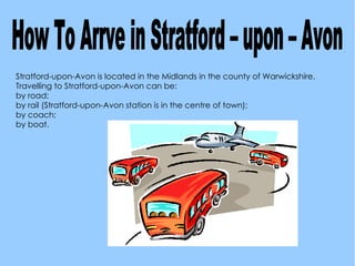 Stratford-upon-Avon is located in the Midlands in the county of Warwickshire. Travelling to Stratford-upon-Avon can be: by road; 