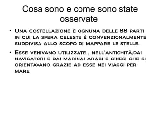 Cosa sono e come sono state
osservate
●
Una costellazione è ognuna delle 88 parti
in cui la sfera celeste è convenzionalmente
suddivisa allo scopo di mappare le stelle.
●
Esse venivano utilizzate , nell'antichità,dai
navigatori e dai marinai arabi e cinesi che si
orientavano grazie ad esse nei viaggi per
mare
 