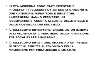 ●
In età moderna sono stati inventati e
progettati i telescopi ottici che si dividono in
due categorie: rifrattori e riflettori.
Quest'ultimi hanno permesso un
'osservazione ancora migliore delle stelle e
delle costellazioni del cielo.
●
Il telescopio rifrattore, grazie ad un insieme
di lenti, sfrutta il fenomeno della rifrazione
per focalizzare l'immagine.
●
Il telescopio riflettore, grazie ad un insieme
di specchi, sfrutta il fenomeno della
riflessione per focalizzare l'immagine.
 