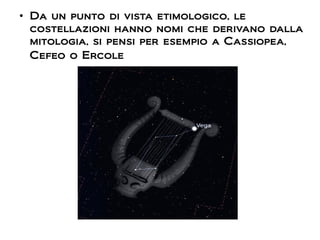 ●
Da un punto di vista etimologico, le
costellazioni hanno nomi che derivano dalla
mitologia, si pensi per esempio a Cassiopea,
Cefeo o Ercole
 