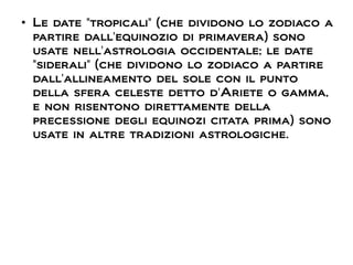 ●
Le date "tropicali" (che dividono lo zodiaco a
partire dall'equinozio di primavera) sono
usate nell'astrologia occidentale; le date
"siderali" (che dividono lo zodiaco a partire
dall'allineamento del sole con il punto
della sfera celeste detto d'Ariete o gamma,
e non risentono direttamente della
precessione degli equinozi citata prima) sono
usate in altre tradizioni astrologiche.
 