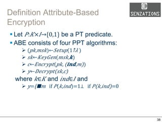 Definition Attribute-Based
Encryption
§ Let 𝑃: 𝐾× 𝐼→{0,1} be a PT predicate.
§ ABE consists of four PPT algorithms:
Ø ( 𝑝𝑘, 𝑚𝑠𝑘)← 𝑆𝑒𝑡𝑢𝑝(​1↑𝜆 )
Ø  𝑠𝑘← 𝐾𝑒𝑦𝐺𝑒𝑛( 𝑚𝑠𝑘, 𝒌)
Ø  𝑐← 𝐸𝑛𝑐𝑟𝑦𝑝𝑡( 𝑝𝑘,  (𝒊𝒏𝒅, 𝑚))
Ø  𝑦← 𝐷𝑒𝑐𝑟𝑦𝑝𝑡(𝑠𝑘, 𝑐)
where 𝑘∈ 𝐾 and 𝑖𝑛𝑑∈ 𝐼 and
Ø  𝑦={█■𝑚      if   𝑃( 𝑘, 𝑖𝑛𝑑)=1⁠⊥      if   𝑃(𝑘, 𝑖𝑛𝑑)=0  
38
 
