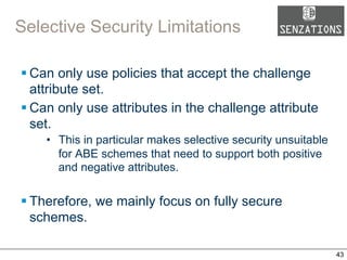 Selective Security Limitations
§ Can only use policies that accept the challenge
attribute set.
§ Can only use attributes in the challenge attribute
set.
•  This in particular makes selective security unsuitable
for ABE schemes that need to support both positive
and negative attributes.
§ Therefore, we mainly focus on fully secure
schemes.
43
 