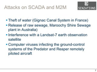 Attacks on SCADA and M2M
§ Theft of water (Gignac Canal System in France)
§ Release of raw sewage, Maroochy Shire Sewage
plant in Australia)
§ Interference with a Landsat-7 earth observation
satellite
§ Computer viruses infecting the ground-control
systems of the Predator and Reaper remotely
piloted aircraft
7
 