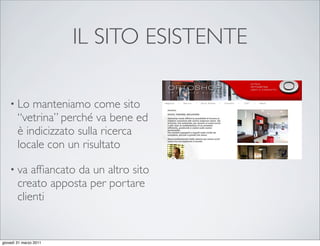 IL SITO ESISTENTE

    • Lo    manteniamo come sito
        “vetrina” perché va bene ed
        è indicizzato sulla ricerca
        locale con un risultato

    • va    afﬁancato da un altro sito
        creato apposta per portare
        clienti


giovedì 31 marzo 2011
 