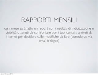 RAPPORTI MENSILI
      ogni mese sarà fatto un report con i risultati di indicizzazione e
       visibilità ottenuti da confrontare con i tuoi contatti arrivati da
       internet per decidere sulle modiﬁche da fare (consulenza via
                                 email o skype)




giovedì 31 marzo 2011
 