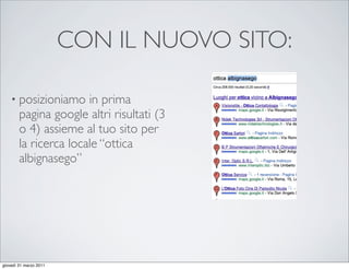 CON IL NUOVO SITO:

    • posizioniamo     in prima
        pagina google altri risultati (3
        o 4) assieme al tuo sito per
        la ricerca locale “ottica
        albignasego”




giovedì 31 marzo 2011
 