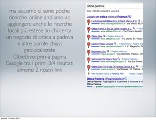 ma siccome ci sono poche
       ricerche online andiamo ad
     aggiungere anche le ricerche
      locali più estese su chi cerca
     un negozio di ottica a padova
           e altre parole chiavi
              geolocalizzate
          Obiettivo: prima pagina
     Google tra i primi 3/4 risultati
           almeno 2 nostri link




giovedì 31 marzo 2011
 