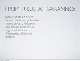 I PRIMI RISULTATI SARANNO:
      • avere    visibilità ed essere
          trovati quando un potenziale
          cliente cerca su Google e
          altri motori di ricerca un
          negozio di ottica a
          Albignasego , Padova e
          dintorni




giovedì 31 marzo 2011
 