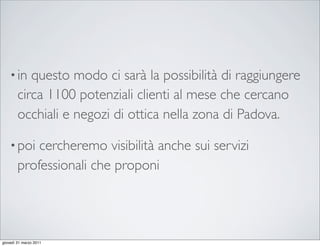 • in   questo modo ci sarà la possibilità di raggiungere
        circa 1100 potenziali clienti al mese che cercano
        occhiali e negozi di ottica nella zona di Padova.

    • poi   cercheremo visibilità anche sui servizi
        professionali che proponi




giovedì 31 marzo 2011
 