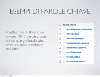 ESEMPI DI PAROLE CHIAVE

    • obiettivo: avere  almeno un
        link per 10/15 parole chiave
        di interesse geolocalizzate,
        dove ora sono posizionati
        altri ottici




giovedì 31 marzo 2011
 
