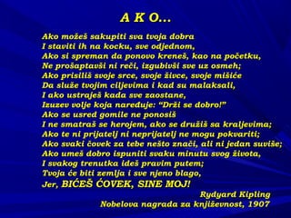 A K O...A K O...
Ako možeš sakupiti sva tvoja dobraAko možeš sakupiti sva tvoja dobra
I staviti ih na kocku, sve odjednom,I staviti ih na kocku, sve odjednom,
Ako si spreman da ponovo kreneš, kao na početku,Ako si spreman da ponovo kreneš, kao na početku,
Ne prošaptavši ni reči, izgubivši sve uz osmeh;Ne prošaptavši ni reči, izgubivši sve uz osmeh;
Ako prisiliš svoje srce, svoje živce, svoje mišićeAko prisiliš svoje srce, svoje živce, svoje mišiće
Da služe tvojim ciljevima i kad su malaksali,Da služe tvojim ciljevima i kad su malaksali,
I ako ustraješ kada sve zaostane,I ako ustraješ kada sve zaostane,
Izuzev volje koja naređuje: “Drži se dobro!”Izuzev volje koja naređuje: “Drži se dobro!”
Ako se usred gomile ne ponosišAko se usred gomile ne ponosiš
I ne smatraš se herojem, ako se družiš sa kraljevima;I ne smatraš se herojem, ako se družiš sa kraljevima;
Ako te ni prijatelj ni neprijatelj ne mogu pokvariti;Ako te ni prijatelj ni neprijatelj ne mogu pokvariti;
Ako svaki čovek za tebe nešto znači, ali ni jedan suviše;Ako svaki čovek za tebe nešto znači, ali ni jedan suviše;
Ako umeš dobro ispuniti svaku minutu svog života,Ako umeš dobro ispuniti svaku minutu svog života,
I svakog trenutka ideš pravim putem;I svakog trenutka ideš pravim putem;
Tvoja će biti zemlja i sve njeno blago,Tvoja će biti zemlja i sve njeno blago,
Jer,Jer, BIĆEŠ ĆOVEK, SINE MOJ!BIĆEŠ ĆOVEK, SINE MOJ!
Rydyard KiplingRydyard Kipling
Nobelova nagrada za književnost, 1907Nobelova nagrada za književnost, 1907
 