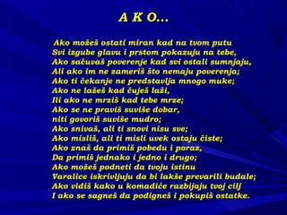 A K O...A K O...
Ako možeš ostati miran kad na tvom putuAko možeš ostati miran kad na tvom putu
Svi izgube glavu i prstom pokazuju na tebe,Svi izgube glavu i prstom pokazuju na tebe,
Ako sačuvaš poverenje kad svi ostali sumnjaju,Ako sačuvaš poverenje kad svi ostali sumnjaju,
Ali ako im ne zameriš što nemaju poverenja;Ali ako im ne zameriš što nemaju poverenja;
Ako ti čekanje ne predstavlja mnogo muke;Ako ti čekanje ne predstavlja mnogo muke;
Ako ne lažeš kad čuješ laži,Ako ne lažeš kad čuješ laži,
Ili ako ne mrziš kad tebe mrze;Ili ako ne mrziš kad tebe mrze;
Ako se ne praviš suviše dobar,Ako se ne praviš suviše dobar,
niti govoriš suviše mudro;niti govoriš suviše mudro;
Ako snivaš, ali ti snovi nisu sve;Ako snivaš, ali ti snovi nisu sve;
Ako misliš, ali ti misli uvek ostaju čiste;Ako misliš, ali ti misli uvek ostaju čiste;
Ako znaš da primiš pobedu i poraz,Ako znaš da primiš pobedu i poraz,
Da primiš jednako i jedno i drugo;Da primiš jednako i jedno i drugo;
Ako možeš podneti da tvoju istinuAko možeš podneti da tvoju istinu
Varalice iskrivljuju da bi lakše prevarili budale;Varalice iskrivljuju da bi lakše prevarili budale;
Ako vidiš kako u komadiće razbijaju tvoj ciljAko vidiš kako u komadiće razbijaju tvoj cilj
I ako se sagneš da podigneš i pokupiš ostatke.I ako se sagneš da podigneš i pokupiš ostatke.
 