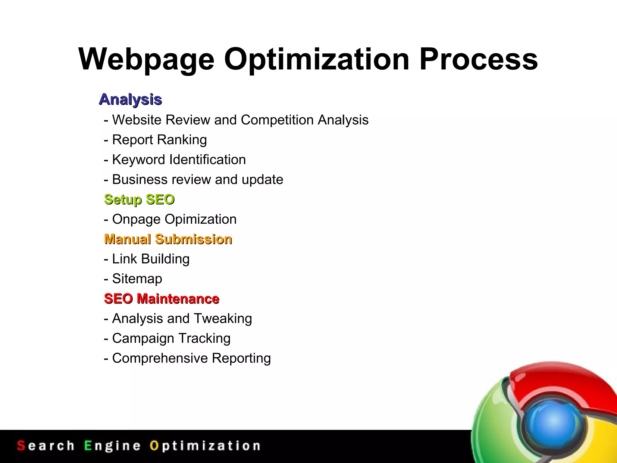 Webpage  Optimi z ation  Process Analysis - Website Review and Competition Analysis - Report Ranking - Keyword Identification - Business review and update Setup SEO - Onpage Opimization Manual Submission - Link Building - Sitemap SEO Maintenance - Analysis and Tweaking - Campaign Tracking - Comprehensive Reporting 
