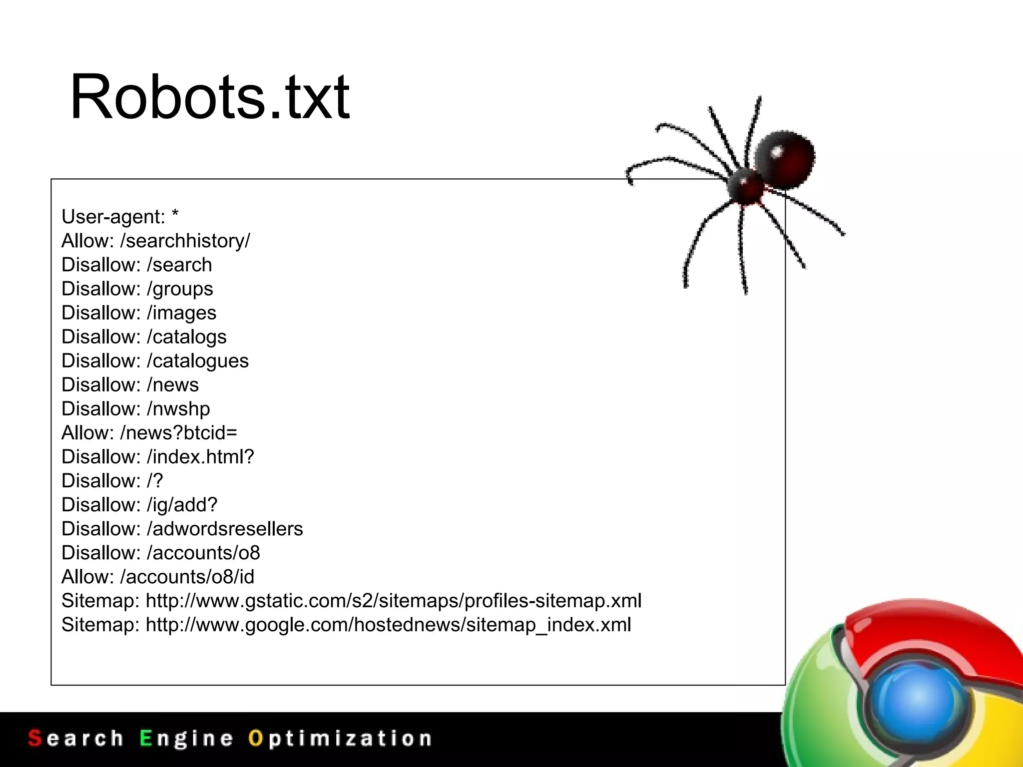 Robots.txt User - agent : * Allow : / searchhistory / Disallow : / search Disallow : / groups Disallow : / images Disallow : / catalogs Disallow : / catalogues Disallow : / news Disallow : / nwshp Allow : / news?btcid = Disallow : / index . html? Disallow : / ? Disallow : / ig / add? Disallow : / adwordsresellers Disallow : / accounts / o8 Allow : / accounts / o8 / id Sitemap :  http :// www . gstatic . com / s2 / sitemaps / profiles - sitemap . xml Sitemap :  http :// www . google . com / hostednews / sitemap_index . xml 