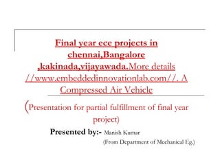 Final year ece projects in
chennai,Bangalore
,kakinada,vijayawada.More details
//www.embeddedinnovationlab.com//. A
Compressed Air Vehicle
(Presentation for partial fulfillment of final year
project)
Presented by:- Manish Kumar
(From Department of Mechanical Eg.)
 