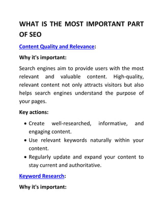 WHAT IS THE MOST IMPORTANT PART
OF SEO
Content Quality and Relevance:
Why it's important:
Search engines aim to provide users with the most
relevant and valuable content. High-quality,
relevant content not only attracts visitors but also
helps search engines understand the purpose of
your pages.
Key actions:
 Create well-researched, informative, and
engaging content.
 Use relevant keywords naturally within your
content.
 Regularly update and expand your content to
stay current and authoritative.
Keyword Research:
Why it's important:
 