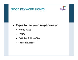 GOOD KEYWORD HOMES



 • Pages to use your keyphrases on:
   • Home Page
   • FAQ’s
   • Articles & How-To’s
   • Press Re...