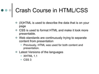 Crash Course in HTML/CSS (X)HTML is used to describe the data that is on your page CSS is used to format HTML and make it look more presentable. Web standards are continuously trying to separate content from presentation Previously, HTML was used for both content and presentation. Latest Versions of the languages XHTML 1.1 CSS 3 