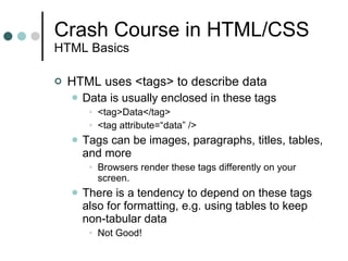 Crash Course in HTML/CSS HTML Basics HTML uses <tags> to describe data Data is usually enclosed in these tags <tag>Data</tag> <tag attribute=“data” /> Tags can be images, paragraphs, titles, tables, and more Browsers render these tags differently on your screen. There is a tendency to depend on these tags also for formatting, e.g. using tables to keep non-tabular data Not Good! 