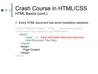 Crash Course in HTML/CSS HTML Basics (cont.) Every HTML document has some mandatory elements : <!DOCTYPE html PUBLIC "-//W3C  ... ml1-transitional.dtd"> <html xmlns="http://www.w3.org/1999/xhtml"> <head> <meta … />  Extra information about the document <title>Document Title</title> </head> <body> Page Content  </body> </html> 