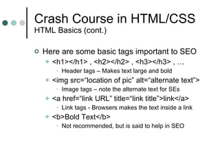 Crash Course in HTML/CSS HTML Basics (cont.) Here are some basic tags important to SEO <h1></h1> , <h2></h2> , <h3></h3> , … Header tags – Makes text large and bold <img src=“location of pic” alt=“alternate text”> Image tags – note the alternate text for SEs <a href=“link URL” title=“link title”>link</a> Link tags - Browsers makes the text inside a link <b>Bold Text</b> Not recommended, but is said to help in SEO 