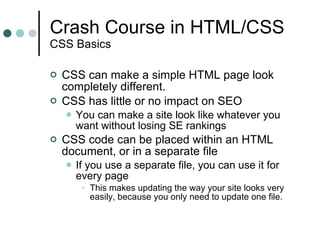Crash Course in HTML/CSS CSS Basics CSS can make a simple HTML page look completely different. CSS has little or no impact on SEO You can make a site look like whatever you want without losing SE rankings CSS code can be placed within an HTML document, or in a separate file If you use a separate file, you can use it for every page This makes updating the way your site looks very easily, because you only need to update one file. 