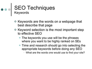 SEO Techniques Keywords Keywords are the words on a webpage that best describe that page Keyword selection is the most important step to effective SEO The keywords you use will be the phrases where you want to be highly ranked on SEs Time and research should go into selecting the appropriate keywords before doing any SEO What are the words one would use to find your site? 