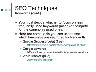 SEO Techniques Keywords (cont.) You must decide whether to focus on less frequently used keywords (niche) or compete for the commonly used ones. Here are some tools you can use to see which keywords are searched for frequently Google Suggest (beta) (free) http://www.google.com/webhp?complete=1&hl=en Google adwords Offers a free keyword tool with its adwords services WordTracker (paid) www.wordtracker.com 