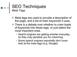 SEO Techniques Meta Tags Meta tags are used to provide a description of the page, and a list of main keywords it uses. There is a debate over whether to cram loads of keywords into these tags, or just select the most important ones. Search engines are getting smarter everyday, so they may penalise you for cramming Some search engines reportedly don’t even look at the meta tags (e.g. Google) 