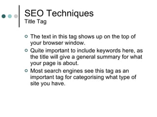 SEO Techniques Title Tag The text in this tag shows up on the top of your browser window.  Quite important to include keywords here, as the title will give a general summary for what your page is about. Most search engines see this tag as an important tag for categorising what type of site you have. 