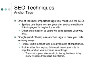 SEO Techniques Anchor Tags One of the most important tags you must use for SEO. Spiders use these to crawl your site, so you must have links to pages throughout your site. Other sites that link to yours will send spiders your way also. Google (and others) use anchor tags to rank your site in many ways: Firstly, text in anchor tags are given a lot of importance.  If other sites link to you, this must mean your site is popular, and so you increase in rankings. The most popular sites would, in theory, be linked to by many websites throughout the internet. 