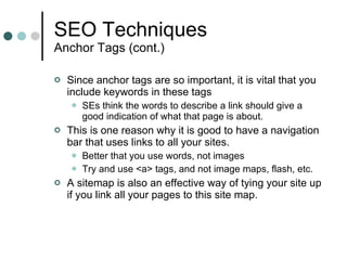 SEO Techniques Anchor Tags (cont.) Since anchor tags are so important, it is vital that you include keywords in these tags SEs think the words to describe a link should give a good indication of what that page is about. This is one reason why it is good to have a navigation bar that uses links to all your sites. Better that you use words, not images Try and use <a> tags, and not image maps, flash, etc. A sitemap is also an effective way of tying your site up if you link all your pages to this site map. 
